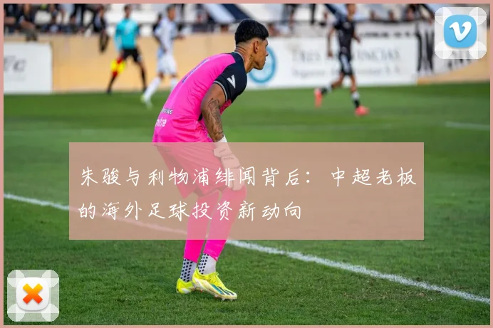 朱骏与利物浦绯闻背后:中超老板的海外足球投资新动向