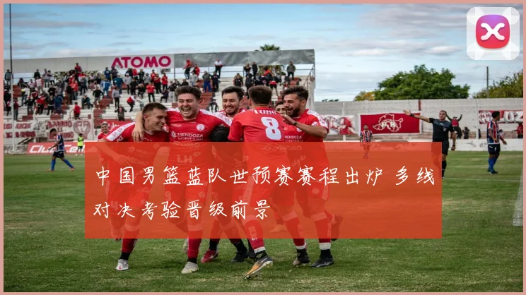 中国男篮蓝队世预赛赛程出炉 多线对决考验晋级前景