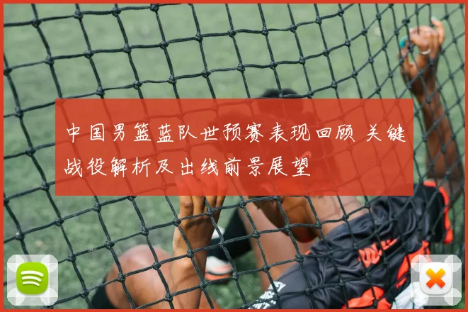 中国男篮蓝队世预赛表现回顾 关键战役解析及出线前景展望