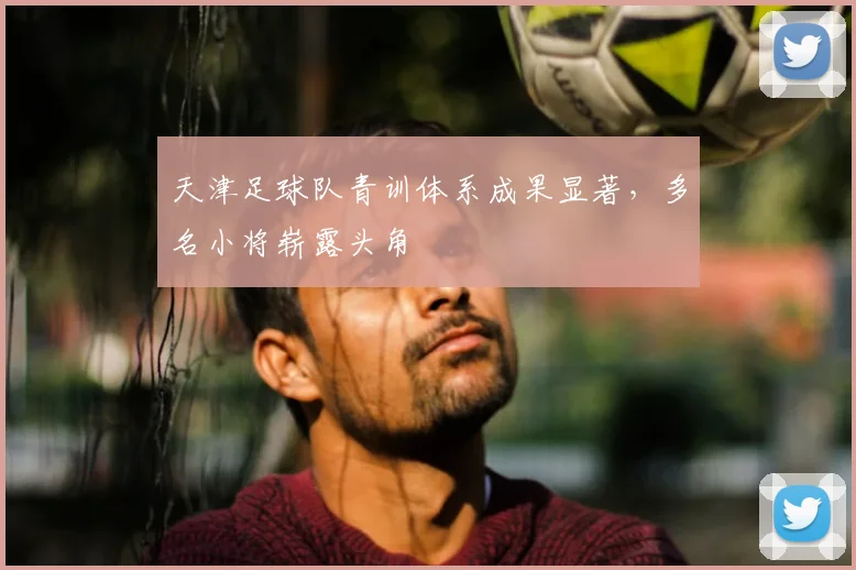 天津足球队青训体系成果显著，多名小将崭露头角