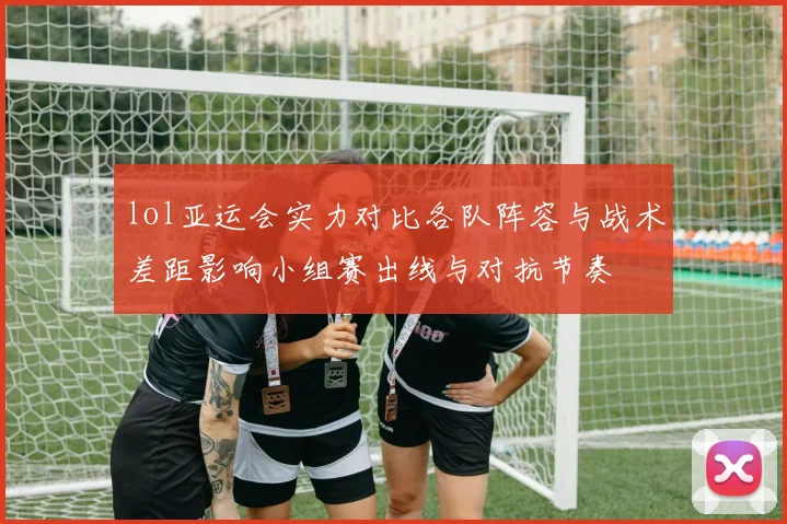 lol亚运会实力对比各队阵容与战术差距影响小组赛出线与对抗节奏