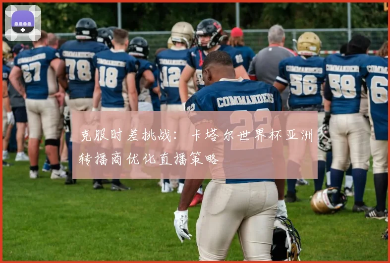 克服时差挑战：卡塔尔世界杯亚洲转播商优化直播策略